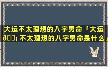 大运不太理想的八字男命「大运 🐡 不太理想的八字男命是什么」